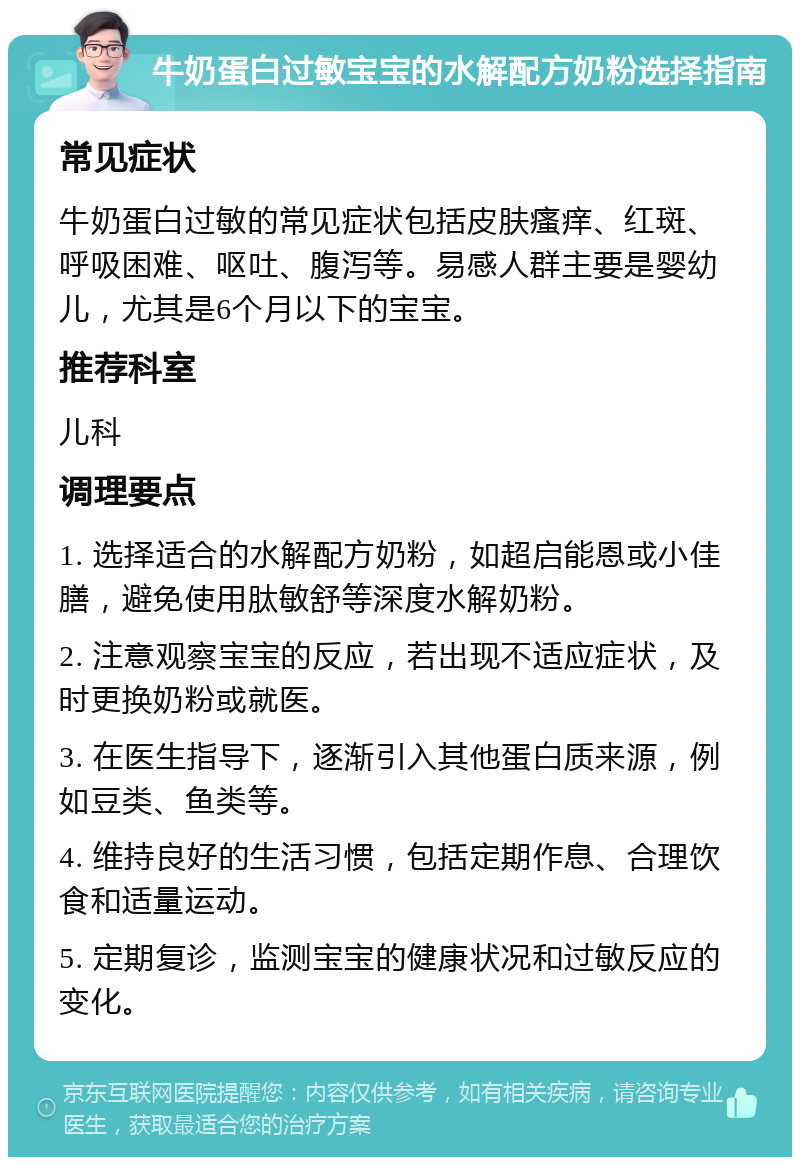 牛奶蛋白过敏宝宝的水解配方奶粉选择指南 常见症状 牛奶蛋白过敏的常见症状包括皮肤瘙痒、红斑、呼吸困难、呕吐、腹泻等。易感人群主要是婴幼儿，尤其是6个月以下的宝宝。 推荐科室 儿科 调理要点 1. 选择适合的水解配方奶粉，如超启能恩或小佳膳，避免使用肽敏舒等深度水解奶粉。 2. 注意观察宝宝的反应，若出现不适应症状，及时更换奶粉或就医。 3. 在医生指导下，逐渐引入其他蛋白质来源，例如豆类、鱼类等。 4. 维持良好的生活习惯，包括定期作息、合理饮食和适量运动。 5. 定期复诊，监测宝宝的健康状况和过敏反应的变化。