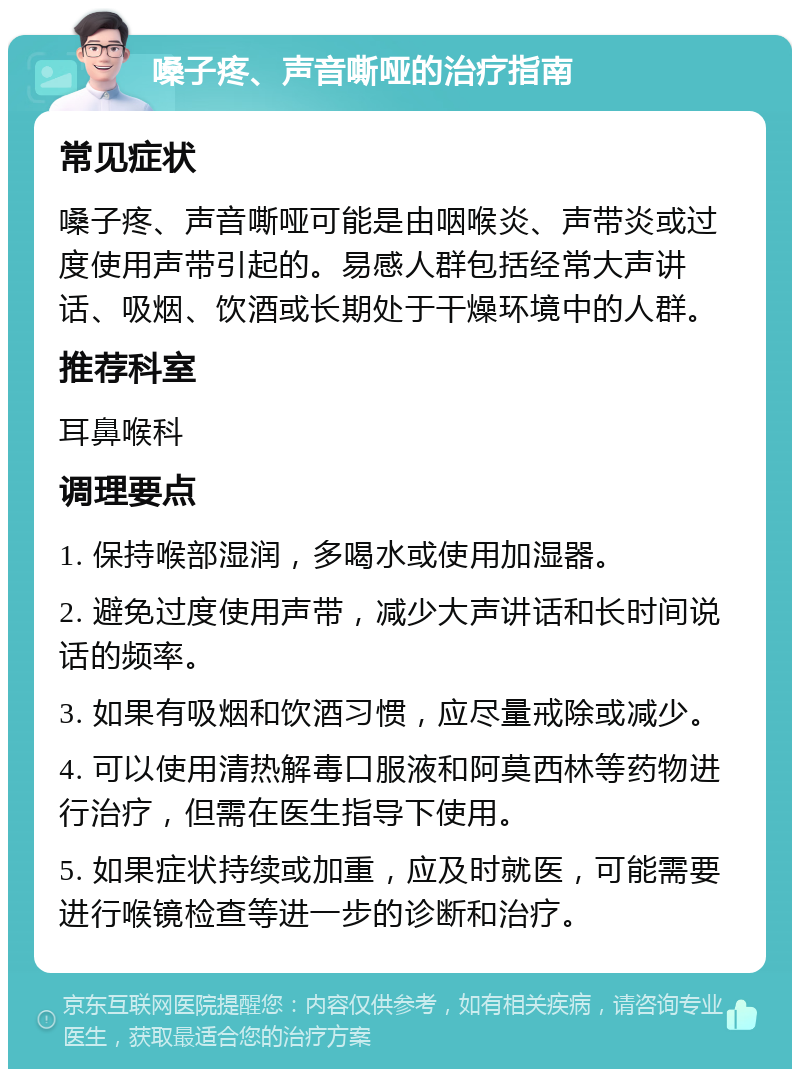 嗓子疼、声音嘶哑的治疗指南 常见症状 嗓子疼、声音嘶哑可能是由咽喉炎、声带炎或过度使用声带引起的。易感人群包括经常大声讲话、吸烟、饮酒或长期处于干燥环境中的人群。 推荐科室 耳鼻喉科 调理要点 1. 保持喉部湿润，多喝水或使用加湿器。 2. 避免过度使用声带，减少大声讲话和长时间说话的频率。 3. 如果有吸烟和饮酒习惯，应尽量戒除或减少。 4. 可以使用清热解毒口服液和阿莫西林等药物进行治疗，但需在医生指导下使用。 5. 如果症状持续或加重，应及时就医，可能需要进行喉镜检查等进一步的诊断和治疗。