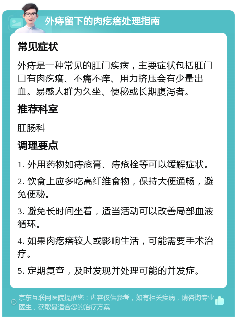 外痔留下的肉疙瘩处理指南 常见症状 外痔是一种常见的肛门疾病，主要症状包括肛门口有肉疙瘩、不痛不痒、用力挤压会有少量出血。易感人群为久坐、便秘或长期腹泻者。 推荐科室 肛肠科 调理要点 1. 外用药物如痔疮膏、痔疮栓等可以缓解症状。 2. 饮食上应多吃高纤维食物，保持大便通畅，避免便秘。 3. 避免长时间坐着，适当活动可以改善局部血液循环。 4. 如果肉疙瘩较大或影响生活，可能需要手术治疗。 5. 定期复查，及时发现并处理可能的并发症。