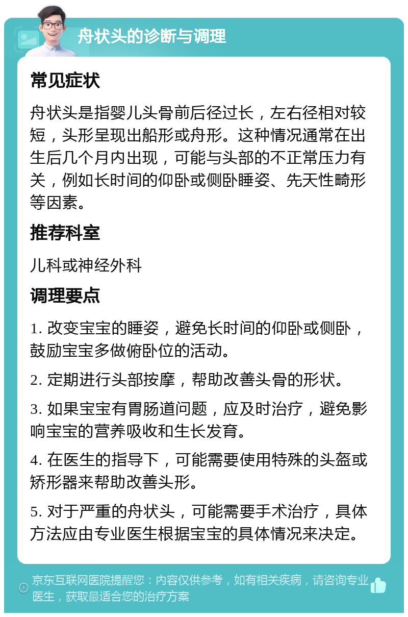 舟状头的诊断与调理 常见症状 舟状头是指婴儿头骨前后径过长，左右径相对较短，头形呈现出船形或舟形。这种情况通常在出生后几个月内出现，可能与头部的不正常压力有关，例如长时间的仰卧或侧卧睡姿、先天性畸形等因素。 推荐科室 儿科或神经外科 调理要点 1. 改变宝宝的睡姿，避免长时间的仰卧或侧卧，鼓励宝宝多做俯卧位的活动。 2. 定期进行头部按摩，帮助改善头骨的形状。 3. 如果宝宝有胃肠道问题，应及时治疗，避免影响宝宝的营养吸收和生长发育。 4. 在医生的指导下，可能需要使用特殊的头盔或矫形器来帮助改善头形。 5. 对于严重的舟状头，可能需要手术治疗，具体方法应由专业医生根据宝宝的具体情况来决定。