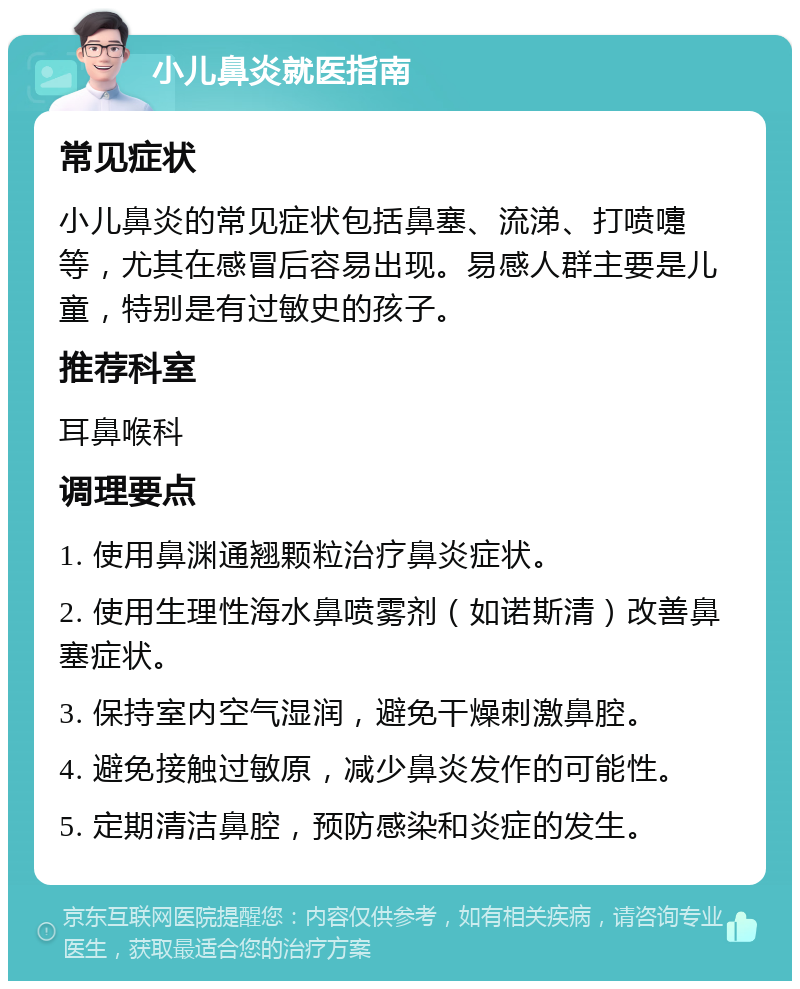 小儿鼻炎就医指南 常见症状 小儿鼻炎的常见症状包括鼻塞、流涕、打喷嚏等，尤其在感冒后容易出现。易感人群主要是儿童，特别是有过敏史的孩子。 推荐科室 耳鼻喉科 调理要点 1. 使用鼻渊通翘颗粒治疗鼻炎症状。 2. 使用生理性海水鼻喷雾剂（如诺斯清）改善鼻塞症状。 3. 保持室内空气湿润，避免干燥刺激鼻腔。 4. 避免接触过敏原，减少鼻炎发作的可能性。 5. 定期清洁鼻腔，预防感染和炎症的发生。