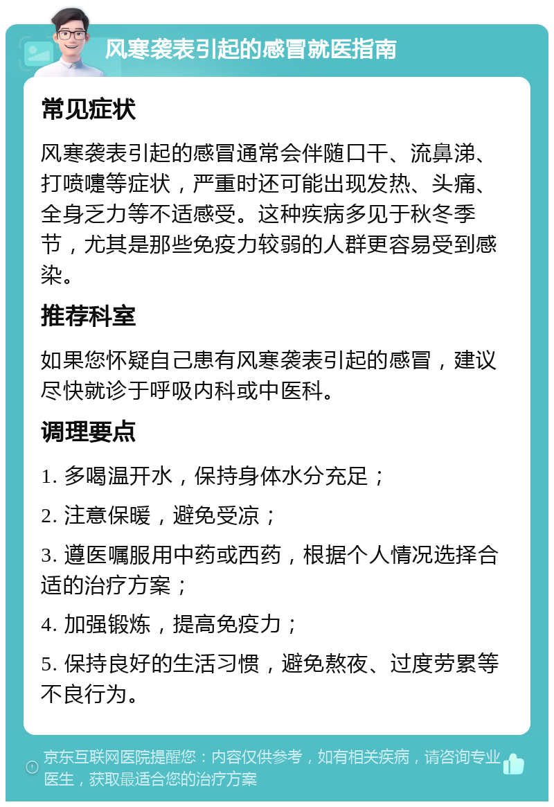 风寒袭表引起的感冒就医指南 常见症状 风寒袭表引起的感冒通常会伴随口干、流鼻涕、打喷嚏等症状，严重时还可能出现发热、头痛、全身乏力等不适感受。这种疾病多见于秋冬季节，尤其是那些免疫力较弱的人群更容易受到感染。 推荐科室 如果您怀疑自己患有风寒袭表引起的感冒，建议尽快就诊于呼吸内科或中医科。 调理要点 1. 多喝温开水，保持身体水分充足； 2. 注意保暖，避免受凉； 3. 遵医嘱服用中药或西药，根据个人情况选择合适的治疗方案； 4. 加强锻炼，提高免疫力； 5. 保持良好的生活习惯，避免熬夜、过度劳累等不良行为。