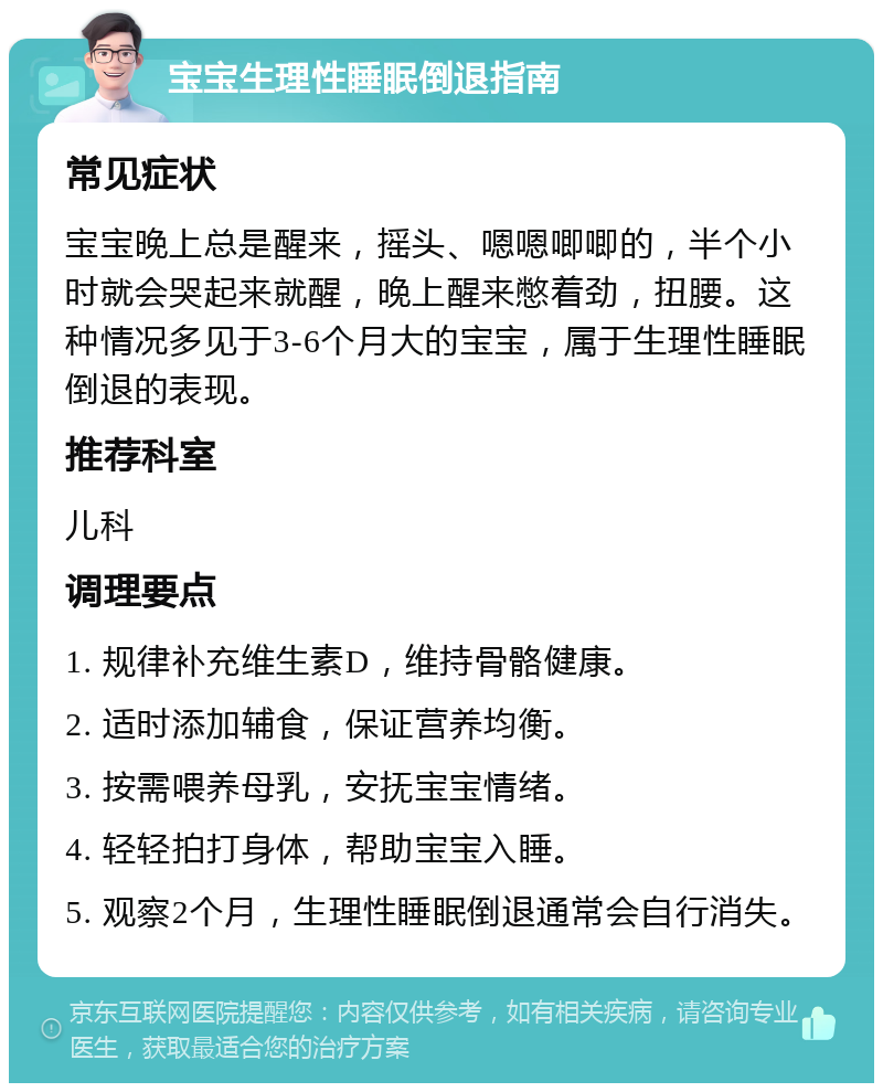 宝宝生理性睡眠倒退指南 常见症状 宝宝晚上总是醒来，摇头、嗯嗯唧唧的，半个小时就会哭起来就醒，晚上醒来憋着劲，扭腰。这种情况多见于3-6个月大的宝宝，属于生理性睡眠倒退的表现。 推荐科室 儿科 调理要点 1. 规律补充维生素D，维持骨骼健康。 2. 适时添加辅食，保证营养均衡。 3. 按需喂养母乳，安抚宝宝情绪。 4. 轻轻拍打身体，帮助宝宝入睡。 5. 观察2个月，生理性睡眠倒退通常会自行消失。