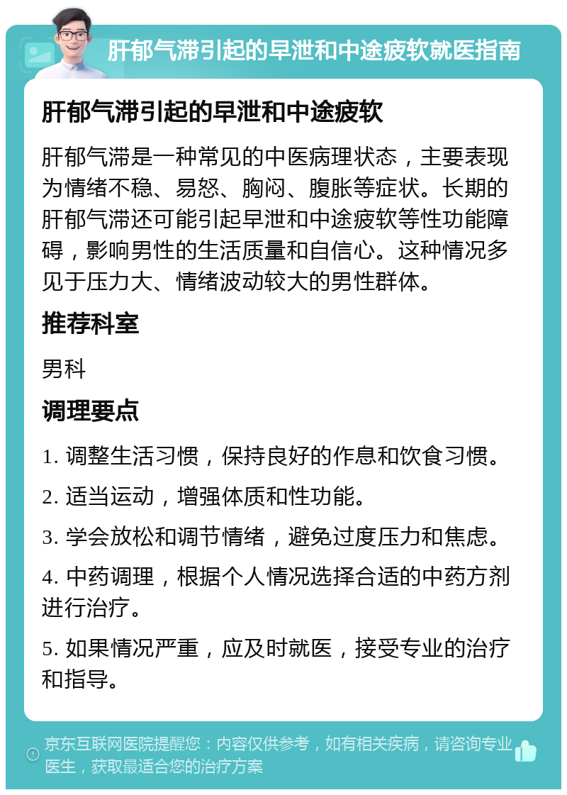 肝郁气滞引起的早泄和中途疲软就医指南 肝郁气滞引起的早泄和中途疲软 肝郁气滞是一种常见的中医病理状态，主要表现为情绪不稳、易怒、胸闷、腹胀等症状。长期的肝郁气滞还可能引起早泄和中途疲软等性功能障碍，影响男性的生活质量和自信心。这种情况多见于压力大、情绪波动较大的男性群体。 推荐科室 男科 调理要点 1. 调整生活习惯，保持良好的作息和饮食习惯。 2. 适当运动，增强体质和性功能。 3. 学会放松和调节情绪，避免过度压力和焦虑。 4. 中药调理，根据个人情况选择合适的中药方剂进行治疗。 5. 如果情况严重，应及时就医，接受专业的治疗和指导。