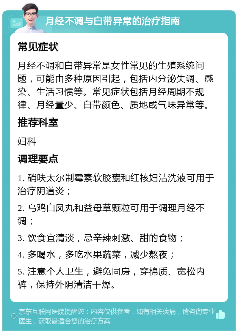 月经不调与白带异常的治疗指南 常见症状 月经不调和白带异常是女性常见的生殖系统问题，可能由多种原因引起，包括内分泌失调、感染、生活习惯等。常见症状包括月经周期不规律、月经量少、白带颜色、质地或气味异常等。 推荐科室 妇科 调理要点 1. 硝呋太尔制霉素软胶囊和红核妇洁洗液可用于治疗阴道炎； 2. 乌鸡白凤丸和益母草颗粒可用于调理月经不调； 3. 饮食宜清淡，忌辛辣刺激、甜的食物； 4. 多喝水，多吃水果蔬菜，减少熬夜； 5. 注意个人卫生，避免同房，穿棉质、宽松内裤，保持外阴清洁干燥。