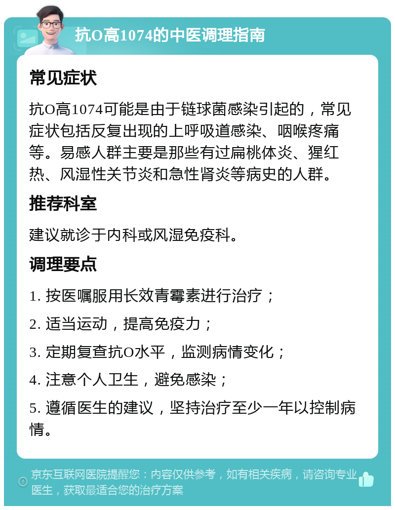 抗O高1074的中医调理指南 常见症状 抗O高1074可能是由于链球菌感染引起的，常见症状包括反复出现的上呼吸道感染、咽喉疼痛等。易感人群主要是那些有过扁桃体炎、猩红热、风湿性关节炎和急性肾炎等病史的人群。 推荐科室 建议就诊于内科或风湿免疫科。 调理要点 1. 按医嘱服用长效青霉素进行治疗； 2. 适当运动，提高免疫力； 3. 定期复查抗O水平，监测病情变化； 4. 注意个人卫生，避免感染； 5. 遵循医生的建议，坚持治疗至少一年以控制病情。