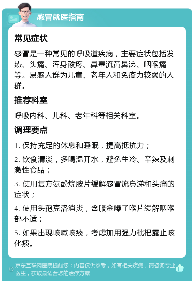 感冒就医指南 常见症状 感冒是一种常见的呼吸道疾病，主要症状包括发热、头痛、浑身酸疼、鼻塞流黄鼻涕、咽喉痛等。易感人群为儿童、老年人和免疫力较弱的人群。 推荐科室 呼吸内科、儿科、老年科等相关科室。 调理要点 1. 保持充足的休息和睡眠，提高抵抗力； 2. 饮食清淡，多喝温开水，避免生冷、辛辣及刺激性食品； 3. 使用复方氨酚烷胺片缓解感冒流鼻涕和头痛的症状； 4. 使用头孢克洛消炎，含服金嗓子喉片缓解咽喉部不适； 5. 如果出现咳嗽咳痰，考虑加用强力枇杷露止咳化痰。