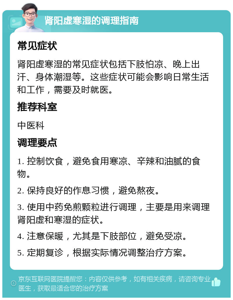 肾阳虚寒湿的调理指南 常见症状 肾阳虚寒湿的常见症状包括下肢怕凉、晚上出汗、身体潮湿等。这些症状可能会影响日常生活和工作，需要及时就医。 推荐科室 中医科 调理要点 1. 控制饮食，避免食用寒凉、辛辣和油腻的食物。 2. 保持良好的作息习惯，避免熬夜。 3. 使用中药免煎颗粒进行调理，主要是用来调理肾阳虚和寒湿的症状。 4. 注意保暖，尤其是下肢部位，避免受凉。 5. 定期复诊，根据实际情况调整治疗方案。