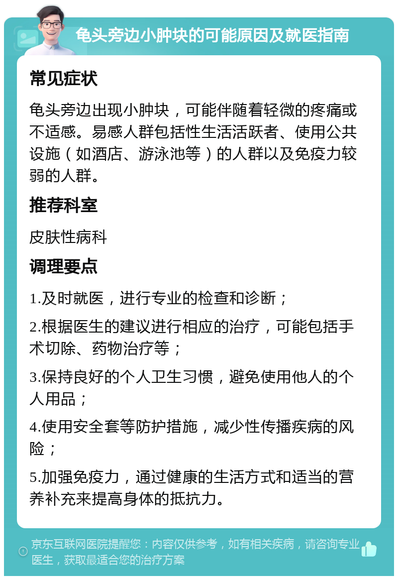 龟头旁边小肿块的可能原因及就医指南 常见症状 龟头旁边出现小肿块，可能伴随着轻微的疼痛或不适感。易感人群包括性生活活跃者、使用公共设施（如酒店、游泳池等）的人群以及免疫力较弱的人群。 推荐科室 皮肤性病科 调理要点 1.及时就医，进行专业的检查和诊断； 2.根据医生的建议进行相应的治疗，可能包括手术切除、药物治疗等； 3.保持良好的个人卫生习惯，避免使用他人的个人用品； 4.使用安全套等防护措施，减少性传播疾病的风险； 5.加强免疫力，通过健康的生活方式和适当的营养补充来提高身体的抵抗力。