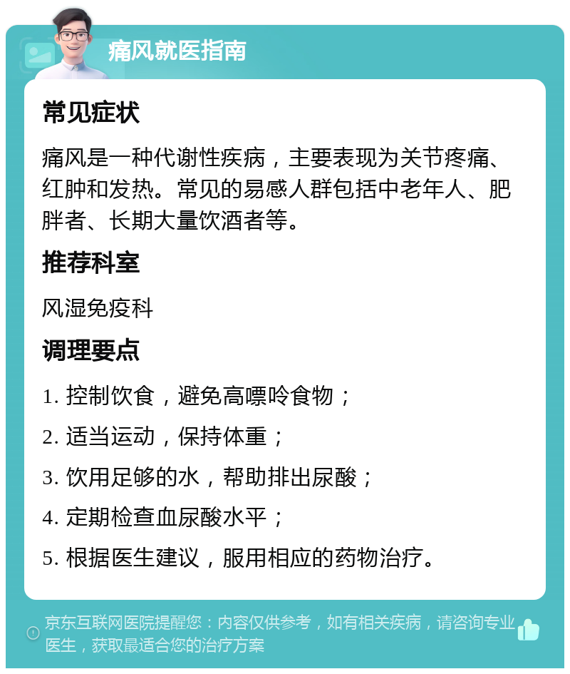 痛风就医指南 常见症状 痛风是一种代谢性疾病，主要表现为关节疼痛、红肿和发热。常见的易感人群包括中老年人、肥胖者、长期大量饮酒者等。 推荐科室 风湿免疫科 调理要点 1. 控制饮食，避免高嘌呤食物； 2. 适当运动，保持体重； 3. 饮用足够的水，帮助排出尿酸； 4. 定期检查血尿酸水平； 5. 根据医生建议，服用相应的药物治疗。