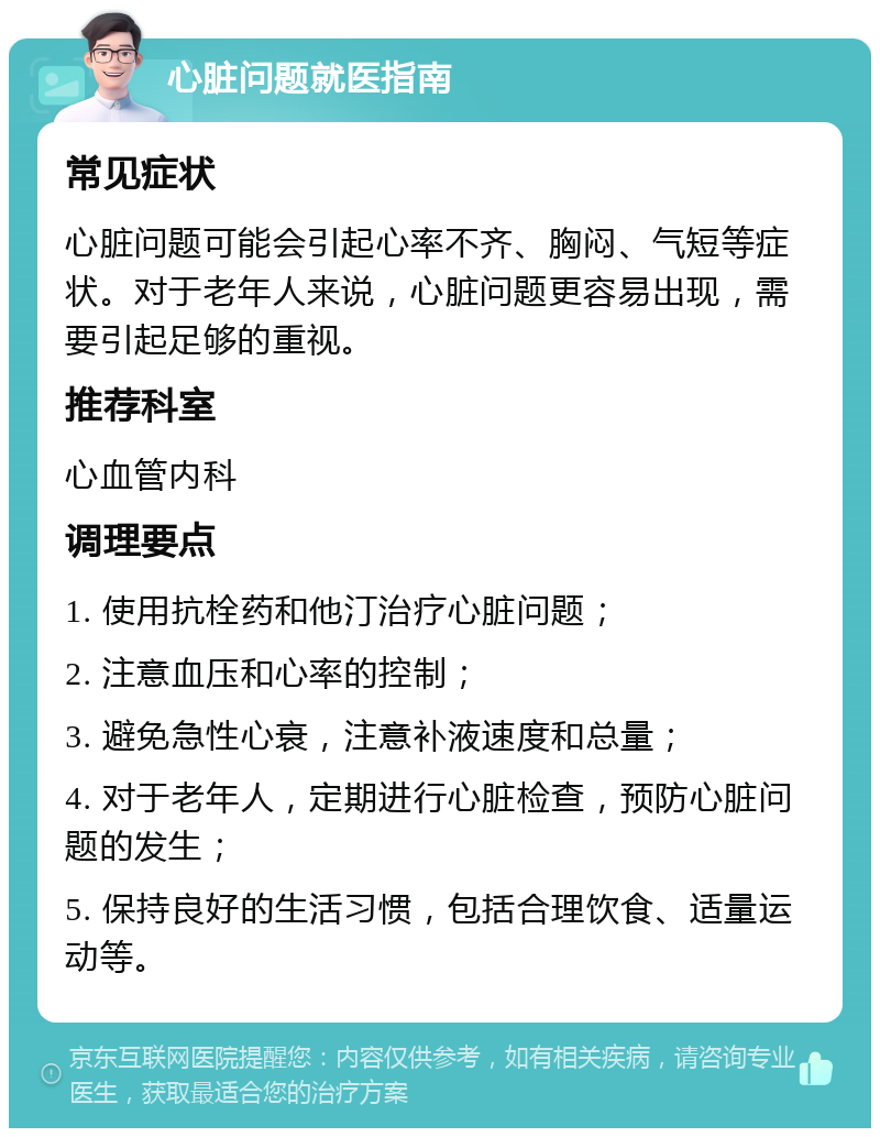 心脏问题就医指南 常见症状 心脏问题可能会引起心率不齐、胸闷、气短等症状。对于老年人来说，心脏问题更容易出现，需要引起足够的重视。 推荐科室 心血管内科 调理要点 1. 使用抗栓药和他汀治疗心脏问题； 2. 注意血压和心率的控制； 3. 避免急性心衰，注意补液速度和总量； 4. 对于老年人，定期进行心脏检查，预防心脏问题的发生； 5. 保持良好的生活习惯，包括合理饮食、适量运动等。