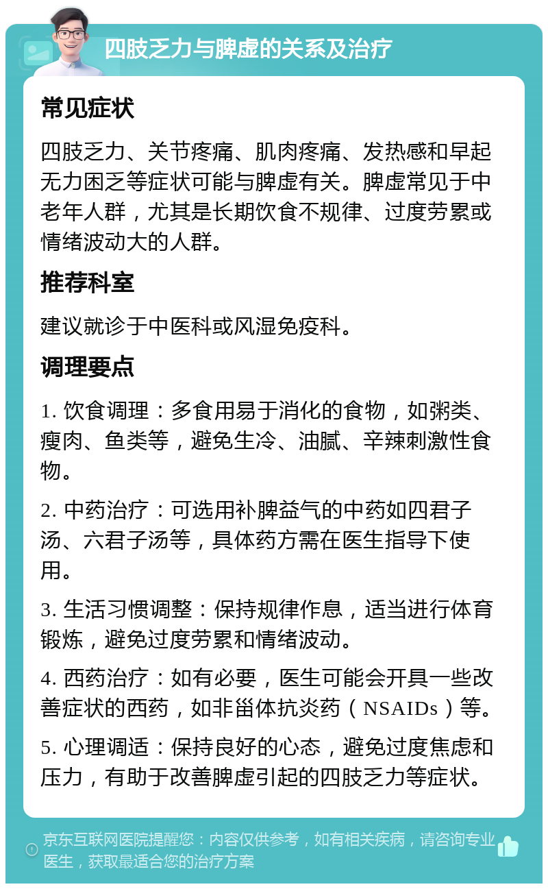 四肢乏力与脾虚的关系及治疗 常见症状 四肢乏力、关节疼痛、肌肉疼痛、发热感和早起无力困乏等症状可能与脾虚有关。脾虚常见于中老年人群，尤其是长期饮食不规律、过度劳累或情绪波动大的人群。 推荐科室 建议就诊于中医科或风湿免疫科。 调理要点 1. 饮食调理：多食用易于消化的食物，如粥类、瘦肉、鱼类等，避免生冷、油腻、辛辣刺激性食物。 2. 中药治疗：可选用补脾益气的中药如四君子汤、六君子汤等，具体药方需在医生指导下使用。 3. 生活习惯调整：保持规律作息，适当进行体育锻炼，避免过度劳累和情绪波动。 4. 西药治疗：如有必要，医生可能会开具一些改善症状的西药，如非甾体抗炎药（NSAIDs）等。 5. 心理调适：保持良好的心态，避免过度焦虑和压力，有助于改善脾虚引起的四肢乏力等症状。