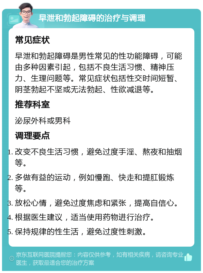 早泄和勃起障碍的治疗与调理 常见症状 早泄和勃起障碍是男性常见的性功能障碍，可能由多种因素引起，包括不良生活习惯、精神压力、生理问题等。常见症状包括性交时间短暂、阴茎勃起不坚或无法勃起、性欲减退等。 推荐科室 泌尿外科或男科 调理要点 改变不良生活习惯，避免过度手淫、熬夜和抽烟等。 多做有益的运动，例如慢跑、快走和提肛锻炼等。 放松心情，避免过度焦虑和紧张，提高自信心。 根据医生建议，适当使用药物进行治疗。 保持规律的性生活，避免过度性刺激。