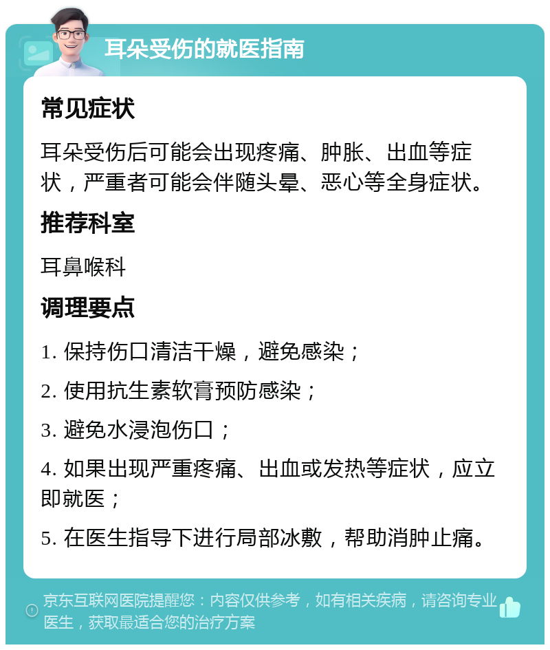 耳朵受伤的就医指南 常见症状 耳朵受伤后可能会出现疼痛、肿胀、出血等症状，严重者可能会伴随头晕、恶心等全身症状。 推荐科室 耳鼻喉科 调理要点 1. 保持伤口清洁干燥，避免感染； 2. 使用抗生素软膏预防感染； 3. 避免水浸泡伤口； 4. 如果出现严重疼痛、出血或发热等症状，应立即就医； 5. 在医生指导下进行局部冰敷，帮助消肿止痛。