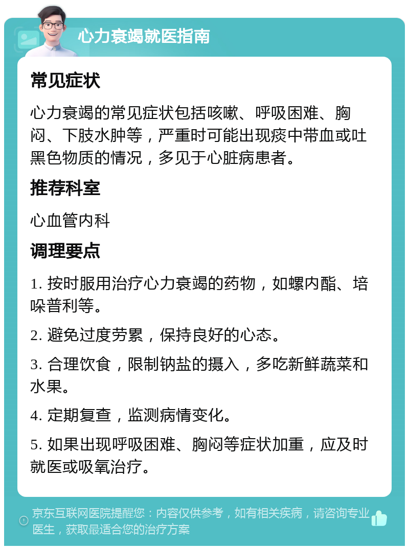 心力衰竭就医指南 常见症状 心力衰竭的常见症状包括咳嗽、呼吸困难、胸闷、下肢水肿等，严重时可能出现痰中带血或吐黑色物质的情况，多见于心脏病患者。 推荐科室 心血管内科 调理要点 1. 按时服用治疗心力衰竭的药物，如螺内酯、培哚普利等。 2. 避免过度劳累，保持良好的心态。 3. 合理饮食，限制钠盐的摄入，多吃新鲜蔬菜和水果。 4. 定期复查，监测病情变化。 5. 如果出现呼吸困难、胸闷等症状加重，应及时就医或吸氧治疗。