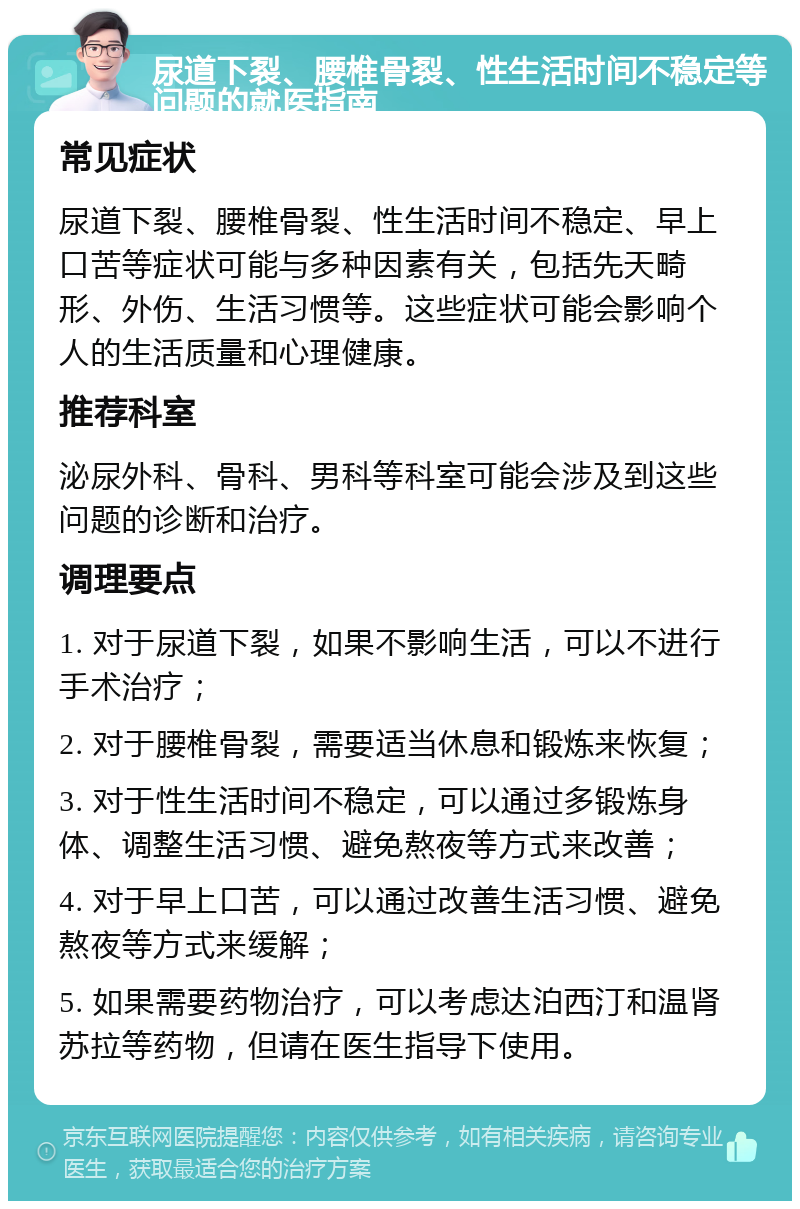 尿道下裂、腰椎骨裂、性生活时间不稳定等问题的就医指南 常见症状 尿道下裂、腰椎骨裂、性生活时间不稳定、早上口苦等症状可能与多种因素有关，包括先天畸形、外伤、生活习惯等。这些症状可能会影响个人的生活质量和心理健康。 推荐科室 泌尿外科、骨科、男科等科室可能会涉及到这些问题的诊断和治疗。 调理要点 1. 对于尿道下裂，如果不影响生活，可以不进行手术治疗； 2. 对于腰椎骨裂，需要适当休息和锻炼来恢复； 3. 对于性生活时间不稳定，可以通过多锻炼身体、调整生活习惯、避免熬夜等方式来改善； 4. 对于早上口苦，可以通过改善生活习惯、避免熬夜等方式来缓解； 5. 如果需要药物治疗，可以考虑达泊西汀和温肾苏拉等药物，但请在医生指导下使用。