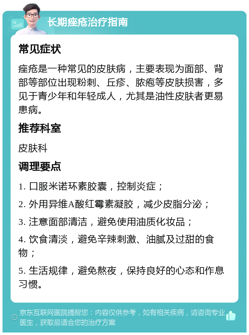 长期痤疮治疗指南 常见症状 痤疮是一种常见的皮肤病，主要表现为面部、背部等部位出现粉刺、丘疹、脓疱等皮肤损害，多见于青少年和年轻成人，尤其是油性皮肤者更易患病。 推荐科室 皮肤科 调理要点 1. 口服米诺环素胶囊，控制炎症； 2. 外用异维A酸红霉素凝胶，减少皮脂分泌； 3. 注意面部清洁，避免使用油质化妆品； 4. 饮食清淡，避免辛辣刺激、油腻及过甜的食物； 5. 生活规律，避免熬夜，保持良好的心态和作息习惯。