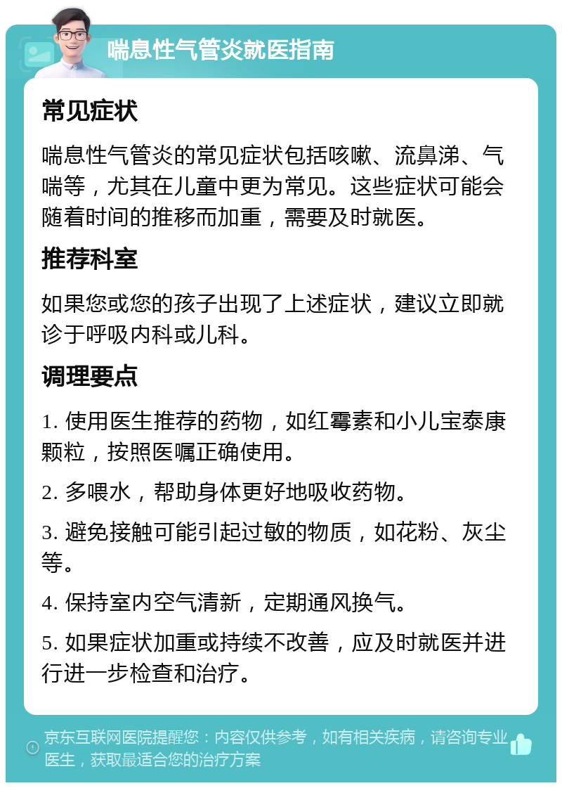 喘息性气管炎就医指南 常见症状 喘息性气管炎的常见症状包括咳嗽、流鼻涕、气喘等，尤其在儿童中更为常见。这些症状可能会随着时间的推移而加重，需要及时就医。 推荐科室 如果您或您的孩子出现了上述症状，建议立即就诊于呼吸内科或儿科。 调理要点 1. 使用医生推荐的药物，如红霉素和小儿宝泰康颗粒，按照医嘱正确使用。 2. 多喂水，帮助身体更好地吸收药物。 3. 避免接触可能引起过敏的物质，如花粉、灰尘等。 4. 保持室内空气清新，定期通风换气。 5. 如果症状加重或持续不改善，应及时就医并进行进一步检查和治疗。