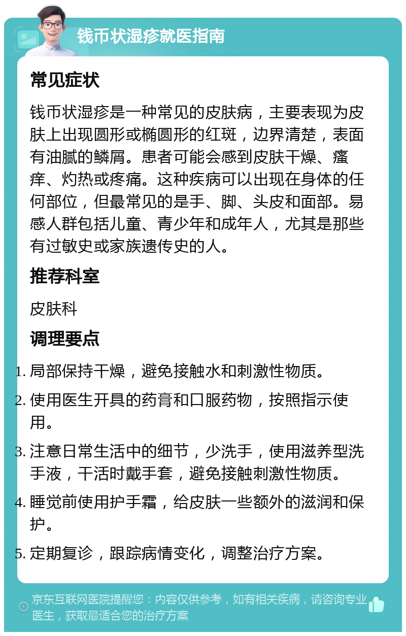 钱币状湿疹就医指南 常见症状 钱币状湿疹是一种常见的皮肤病，主要表现为皮肤上出现圆形或椭圆形的红斑，边界清楚，表面有油腻的鳞屑。患者可能会感到皮肤干燥、瘙痒、灼热或疼痛。这种疾病可以出现在身体的任何部位，但最常见的是手、脚、头皮和面部。易感人群包括儿童、青少年和成年人，尤其是那些有过敏史或家族遗传史的人。 推荐科室 皮肤科 调理要点 局部保持干燥，避免接触水和刺激性物质。 使用医生开具的药膏和口服药物，按照指示使用。 注意日常生活中的细节，少洗手，使用滋养型洗手液，干活时戴手套，避免接触刺激性物质。 睡觉前使用护手霜，给皮肤一些额外的滋润和保护。 定期复诊，跟踪病情变化，调整治疗方案。