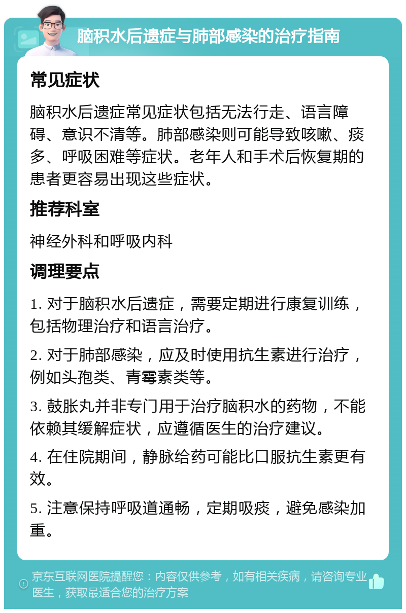 脑积水后遗症与肺部感染的治疗指南 常见症状 脑积水后遗症常见症状包括无法行走、语言障碍、意识不清等。肺部感染则可能导致咳嗽、痰多、呼吸困难等症状。老年人和手术后恢复期的患者更容易出现这些症状。 推荐科室 神经外科和呼吸内科 调理要点 1. 对于脑积水后遗症，需要定期进行康复训练，包括物理治疗和语言治疗。 2. 对于肺部感染，应及时使用抗生素进行治疗，例如头孢类、青霉素类等。 3. 鼓胀丸并非专门用于治疗脑积水的药物，不能依赖其缓解症状，应遵循医生的治疗建议。 4. 在住院期间，静脉给药可能比口服抗生素更有效。 5. 注意保持呼吸道通畅，定期吸痰，避免感染加重。