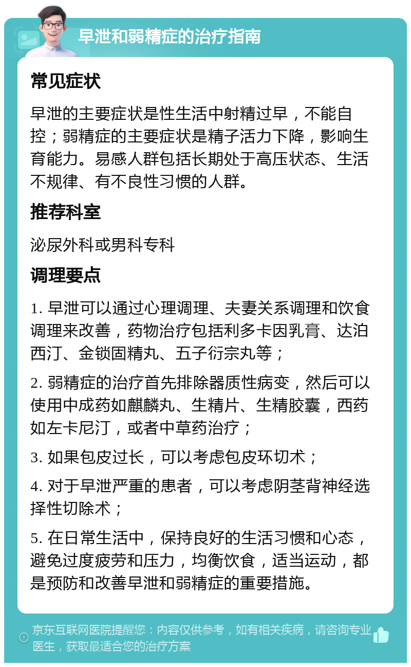 早泄和弱精症的治疗指南 常见症状 早泄的主要症状是性生活中射精过早，不能自控；弱精症的主要症状是精子活力下降，影响生育能力。易感人群包括长期处于高压状态、生活不规律、有不良性习惯的人群。 推荐科室 泌尿外科或男科专科 调理要点 1. 早泄可以通过心理调理、夫妻关系调理和饮食调理来改善，药物治疗包括利多卡因乳膏、达泊西汀、金锁固精丸、五子衍宗丸等； 2. 弱精症的治疗首先排除器质性病变，然后可以使用中成药如麒麟丸、生精片、生精胶囊，西药如左卡尼汀，或者中草药治疗； 3. 如果包皮过长，可以考虑包皮环切术； 4. 对于早泄严重的患者，可以考虑阴茎背神经选择性切除术； 5. 在日常生活中，保持良好的生活习惯和心态，避免过度疲劳和压力，均衡饮食，适当运动，都是预防和改善早泄和弱精症的重要措施。