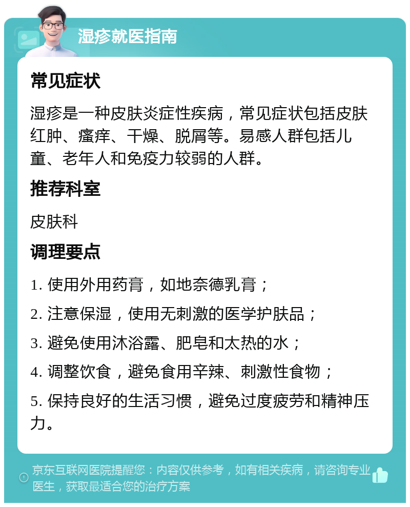 湿疹就医指南 常见症状 湿疹是一种皮肤炎症性疾病，常见症状包括皮肤红肿、瘙痒、干燥、脱屑等。易感人群包括儿童、老年人和免疫力较弱的人群。 推荐科室 皮肤科 调理要点 1. 使用外用药膏，如地奈德乳膏； 2. 注意保湿，使用无刺激的医学护肤品； 3. 避免使用沐浴露、肥皂和太热的水； 4. 调整饮食，避免食用辛辣、刺激性食物； 5. 保持良好的生活习惯，避免过度疲劳和精神压力。