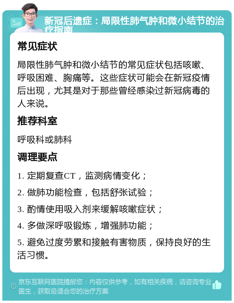 新冠后遗症：局限性肺气肿和微小结节的治疗指南 常见症状 局限性肺气肿和微小结节的常见症状包括咳嗽、呼吸困难、胸痛等。这些症状可能会在新冠疫情后出现，尤其是对于那些曾经感染过新冠病毒的人来说。 推荐科室 呼吸科或肺科 调理要点 1. 定期复查CT，监测病情变化； 2. 做肺功能检查，包括舒张试验； 3. 酌情使用吸入剂来缓解咳嗽症状； 4. 多做深呼吸锻炼，增强肺功能； 5. 避免过度劳累和接触有害物质，保持良好的生活习惯。