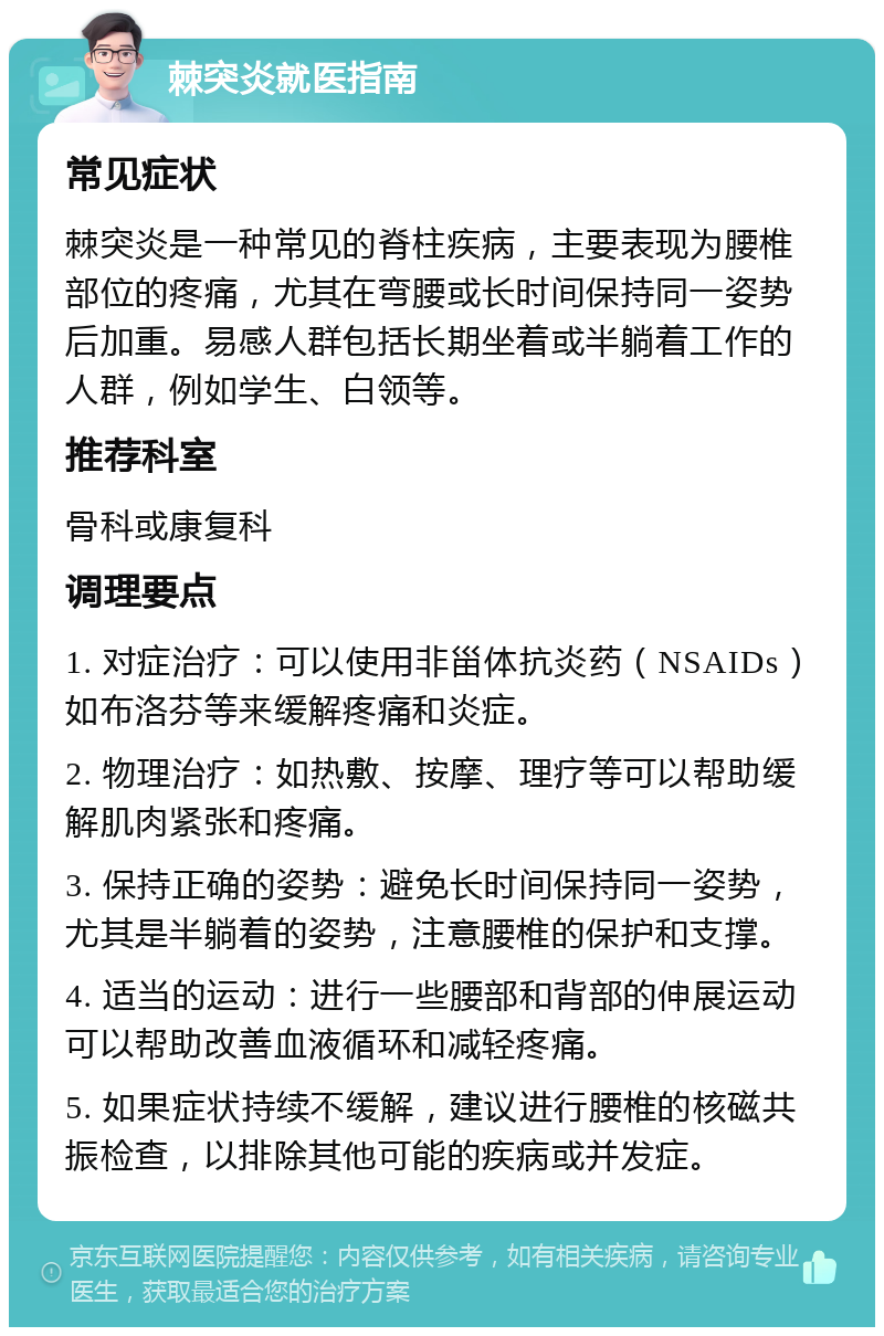 棘突炎就医指南 常见症状 棘突炎是一种常见的脊柱疾病，主要表现为腰椎部位的疼痛，尤其在弯腰或长时间保持同一姿势后加重。易感人群包括长期坐着或半躺着工作的人群，例如学生、白领等。 推荐科室 骨科或康复科 调理要点 1. 对症治疗：可以使用非甾体抗炎药（NSAIDs）如布洛芬等来缓解疼痛和炎症。 2. 物理治疗：如热敷、按摩、理疗等可以帮助缓解肌肉紧张和疼痛。 3. 保持正确的姿势：避免长时间保持同一姿势，尤其是半躺着的姿势，注意腰椎的保护和支撑。 4. 适当的运动：进行一些腰部和背部的伸展运动可以帮助改善血液循环和减轻疼痛。 5. 如果症状持续不缓解，建议进行腰椎的核磁共振检查，以排除其他可能的疾病或并发症。