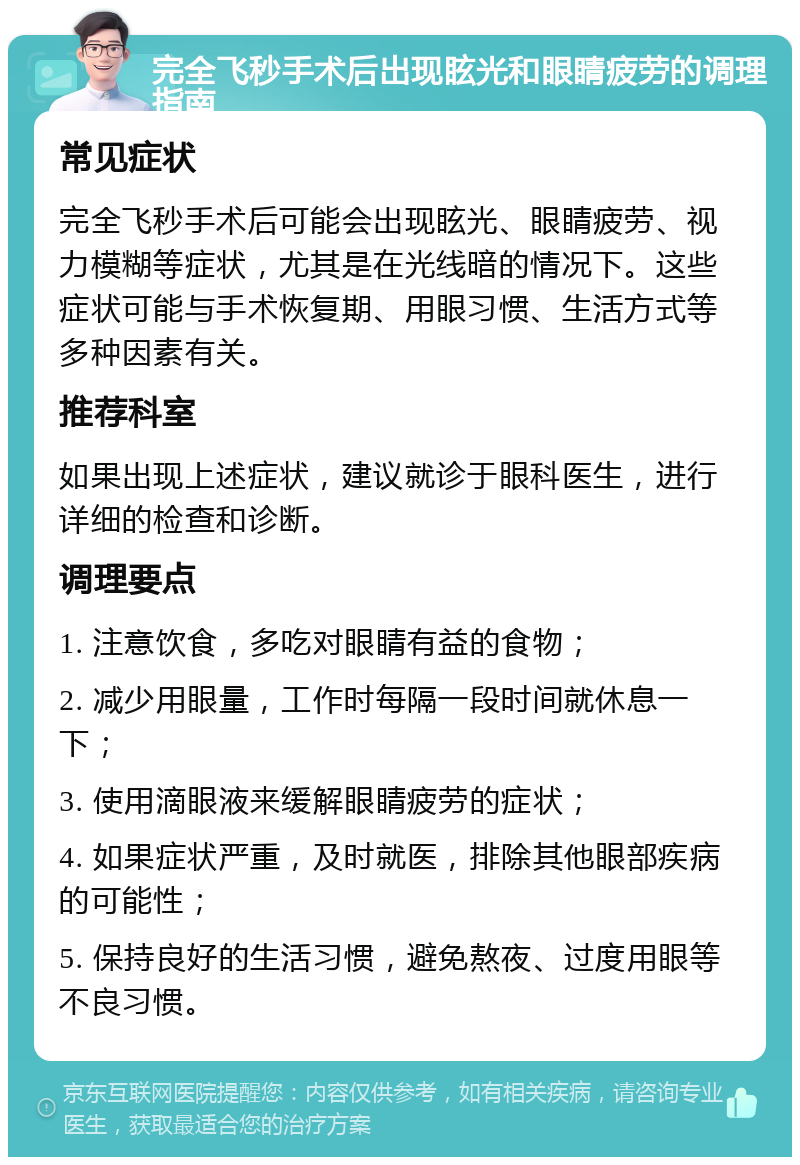 完全飞秒手术后出现眩光和眼睛疲劳的调理指南 常见症状 完全飞秒手术后可能会出现眩光、眼睛疲劳、视力模糊等症状，尤其是在光线暗的情况下。这些症状可能与手术恢复期、用眼习惯、生活方式等多种因素有关。 推荐科室 如果出现上述症状，建议就诊于眼科医生，进行详细的检查和诊断。 调理要点 1. 注意饮食，多吃对眼睛有益的食物； 2. 减少用眼量，工作时每隔一段时间就休息一下； 3. 使用滴眼液来缓解眼睛疲劳的症状； 4. 如果症状严重，及时就医，排除其他眼部疾病的可能性； 5. 保持良好的生活习惯，避免熬夜、过度用眼等不良习惯。