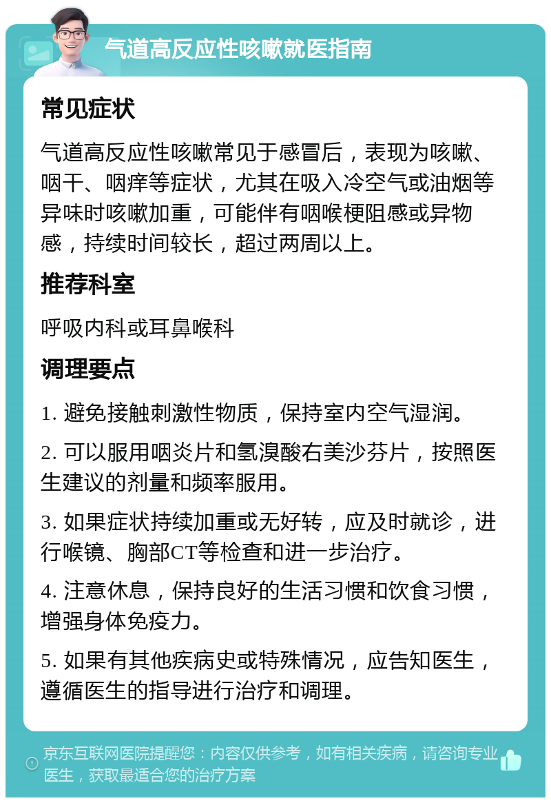 气道高反应性咳嗽就医指南 常见症状 气道高反应性咳嗽常见于感冒后，表现为咳嗽、咽干、咽痒等症状，尤其在吸入冷空气或油烟等异味时咳嗽加重，可能伴有咽喉梗阻感或异物感，持续时间较长，超过两周以上。 推荐科室 呼吸内科或耳鼻喉科 调理要点 1. 避免接触刺激性物质，保持室内空气湿润。 2. 可以服用咽炎片和氢溴酸右美沙芬片，按照医生建议的剂量和频率服用。 3. 如果症状持续加重或无好转，应及时就诊，进行喉镜、胸部CT等检查和进一步治疗。 4. 注意休息，保持良好的生活习惯和饮食习惯，增强身体免疫力。 5. 如果有其他疾病史或特殊情况，应告知医生，遵循医生的指导进行治疗和调理。