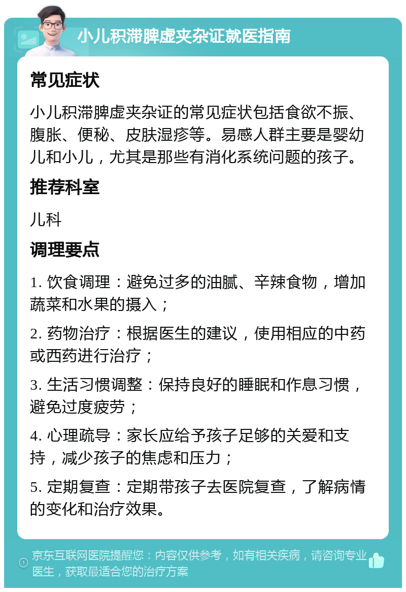 小儿积滞脾虚夹杂证就医指南 常见症状 小儿积滞脾虚夹杂证的常见症状包括食欲不振、腹胀、便秘、皮肤湿疹等。易感人群主要是婴幼儿和小儿，尤其是那些有消化系统问题的孩子。 推荐科室 儿科 调理要点 1. 饮食调理：避免过多的油腻、辛辣食物，增加蔬菜和水果的摄入； 2. 药物治疗：根据医生的建议，使用相应的中药或西药进行治疗； 3. 生活习惯调整：保持良好的睡眠和作息习惯，避免过度疲劳； 4. 心理疏导：家长应给予孩子足够的关爱和支持，减少孩子的焦虑和压力； 5. 定期复查：定期带孩子去医院复查，了解病情的变化和治疗效果。