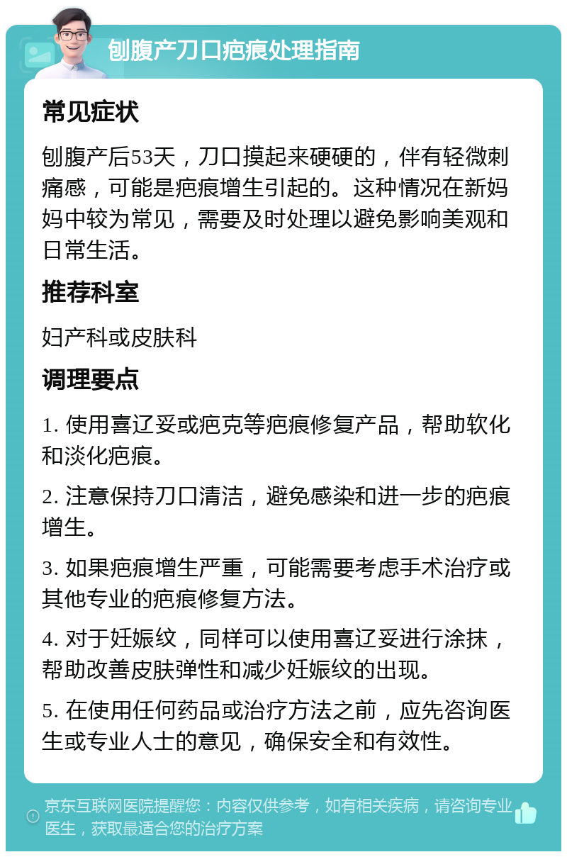 刨腹产刀口疤痕处理指南 常见症状 刨腹产后53天，刀口摸起来硬硬的，伴有轻微刺痛感，可能是疤痕增生引起的。这种情况在新妈妈中较为常见，需要及时处理以避免影响美观和日常生活。 推荐科室 妇产科或皮肤科 调理要点 1. 使用喜辽妥或疤克等疤痕修复产品，帮助软化和淡化疤痕。 2. 注意保持刀口清洁，避免感染和进一步的疤痕增生。 3. 如果疤痕增生严重，可能需要考虑手术治疗或其他专业的疤痕修复方法。 4. 对于妊娠纹，同样可以使用喜辽妥进行涂抹，帮助改善皮肤弹性和减少妊娠纹的出现。 5. 在使用任何药品或治疗方法之前，应先咨询医生或专业人士的意见，确保安全和有效性。