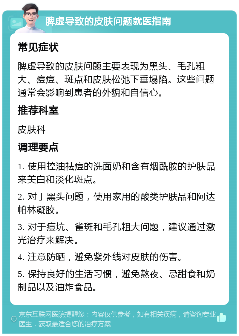 脾虚导致的皮肤问题就医指南 常见症状 脾虚导致的皮肤问题主要表现为黑头、毛孔粗大、痘痘、斑点和皮肤松弛下垂塌陷。这些问题通常会影响到患者的外貌和自信心。 推荐科室 皮肤科 调理要点 1. 使用控油祛痘的洗面奶和含有烟酰胺的护肤品来美白和淡化斑点。 2. 对于黑头问题，使用家用的酸类护肤品和阿达帕林凝胶。 3. 对于痘坑、雀斑和毛孔粗大问题，建议通过激光治疗来解决。 4. 注意防晒，避免紫外线对皮肤的伤害。 5. 保持良好的生活习惯，避免熬夜、忌甜食和奶制品以及油炸食品。