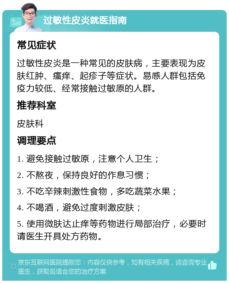 过敏性皮炎就医指南 常见症状 过敏性皮炎是一种常见的皮肤病，主要表现为皮肤红肿、瘙痒、起疹子等症状。易感人群包括免疫力较低、经常接触过敏原的人群。 推荐科室 皮肤科 调理要点 1. 避免接触过敏原，注意个人卫生； 2. 不熬夜，保持良好的作息习惯； 3. 不吃辛辣刺激性食物，多吃蔬菜水果； 4. 不喝酒，避免过度刺激皮肤； 5. 使用微肤达止痒等药物进行局部治疗，必要时请医生开具处方药物。