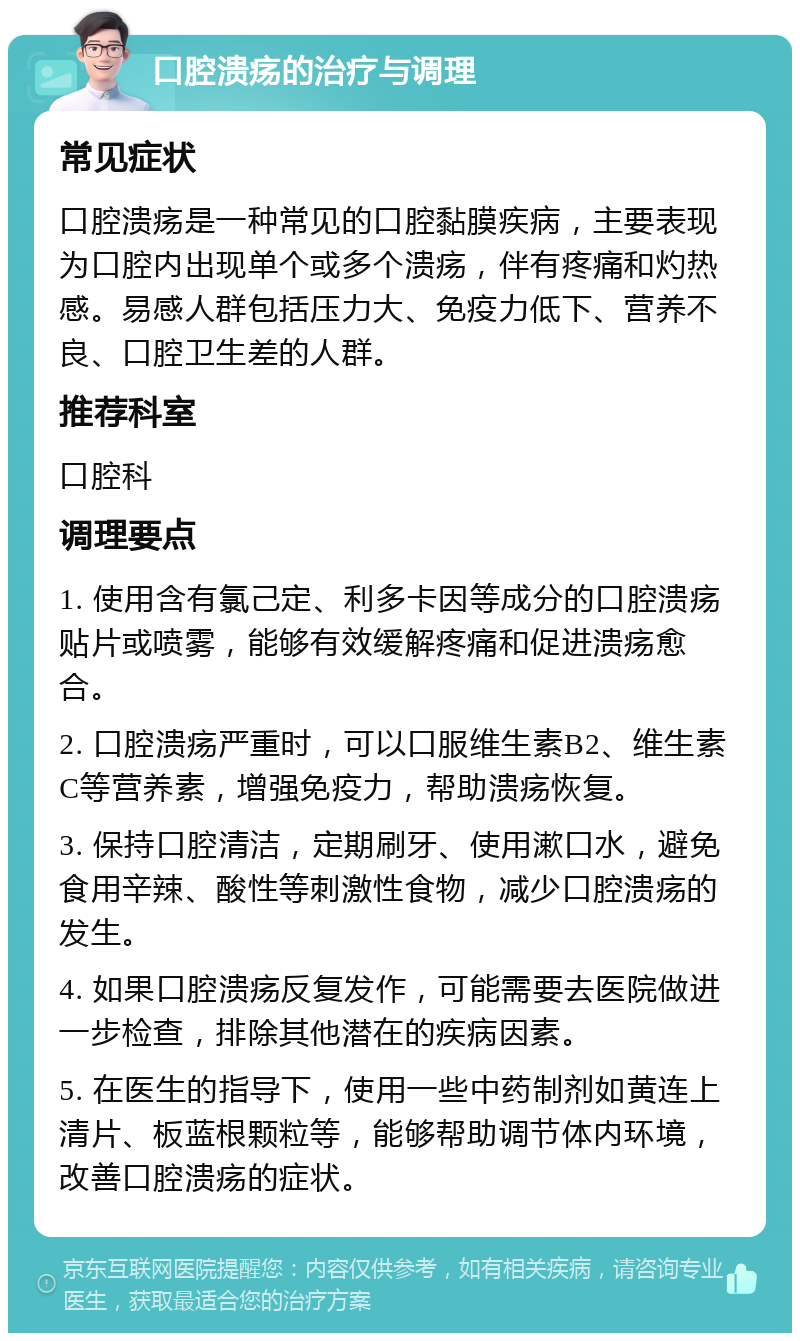 口腔溃疡的治疗与调理 常见症状 口腔溃疡是一种常见的口腔黏膜疾病，主要表现为口腔内出现单个或多个溃疡，伴有疼痛和灼热感。易感人群包括压力大、免疫力低下、营养不良、口腔卫生差的人群。 推荐科室 口腔科 调理要点 1. 使用含有氯己定、利多卡因等成分的口腔溃疡贴片或喷雾，能够有效缓解疼痛和促进溃疡愈合。 2. 口腔溃疡严重时，可以口服维生素B2、维生素C等营养素，增强免疫力，帮助溃疡恢复。 3. 保持口腔清洁，定期刷牙、使用漱口水，避免食用辛辣、酸性等刺激性食物，减少口腔溃疡的发生。 4. 如果口腔溃疡反复发作，可能需要去医院做进一步检查，排除其他潜在的疾病因素。 5. 在医生的指导下，使用一些中药制剂如黄连上清片、板蓝根颗粒等，能够帮助调节体内环境，改善口腔溃疡的症状。