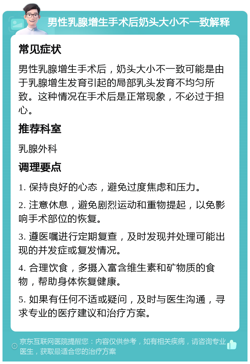 男性乳腺增生手术后奶头大小不一致解释 常见症状 男性乳腺增生手术后，奶头大小不一致可能是由于乳腺增生发育引起的局部乳头发育不均匀所致。这种情况在手术后是正常现象，不必过于担心。 推荐科室 乳腺外科 调理要点 1. 保持良好的心态，避免过度焦虑和压力。 2. 注意休息，避免剧烈运动和重物提起，以免影响手术部位的恢复。 3. 遵医嘱进行定期复查，及时发现并处理可能出现的并发症或复发情况。 4. 合理饮食，多摄入富含维生素和矿物质的食物，帮助身体恢复健康。 5. 如果有任何不适或疑问，及时与医生沟通，寻求专业的医疗建议和治疗方案。