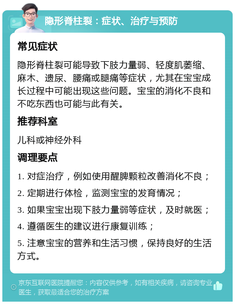 隐形脊柱裂：症状、治疗与预防 常见症状 隐形脊柱裂可能导致下肢力量弱、轻度肌萎缩、麻木、遗尿、腰痛或腿痛等症状，尤其在宝宝成长过程中可能出现这些问题。宝宝的消化不良和不吃东西也可能与此有关。 推荐科室 儿科或神经外科 调理要点 1. 对症治疗，例如使用醒脾颗粒改善消化不良； 2. 定期进行体检，监测宝宝的发育情况； 3. 如果宝宝出现下肢力量弱等症状，及时就医； 4. 遵循医生的建议进行康复训练； 5. 注意宝宝的营养和生活习惯，保持良好的生活方式。