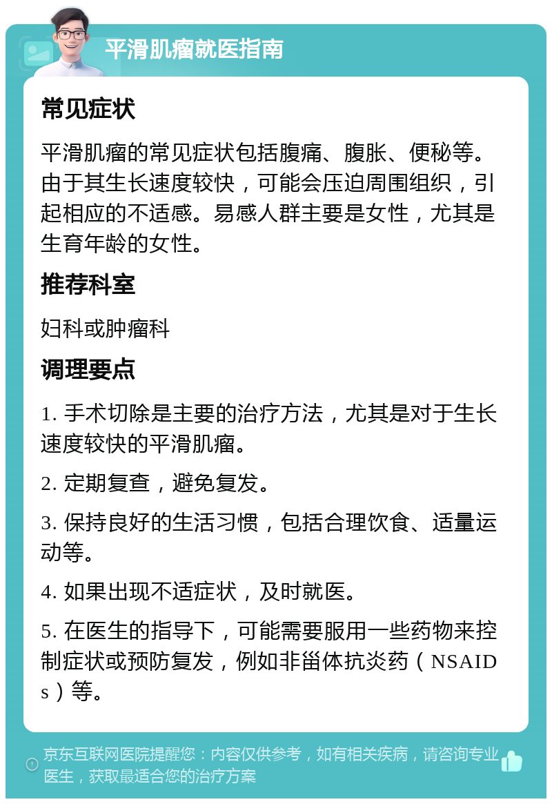 平滑肌瘤就医指南 常见症状 平滑肌瘤的常见症状包括腹痛、腹胀、便秘等。由于其生长速度较快，可能会压迫周围组织，引起相应的不适感。易感人群主要是女性，尤其是生育年龄的女性。 推荐科室 妇科或肿瘤科 调理要点 1. 手术切除是主要的治疗方法，尤其是对于生长速度较快的平滑肌瘤。 2. 定期复查，避免复发。 3. 保持良好的生活习惯，包括合理饮食、适量运动等。 4. 如果出现不适症状，及时就医。 5. 在医生的指导下，可能需要服用一些药物来控制症状或预防复发，例如非甾体抗炎药（NSAIDs）等。