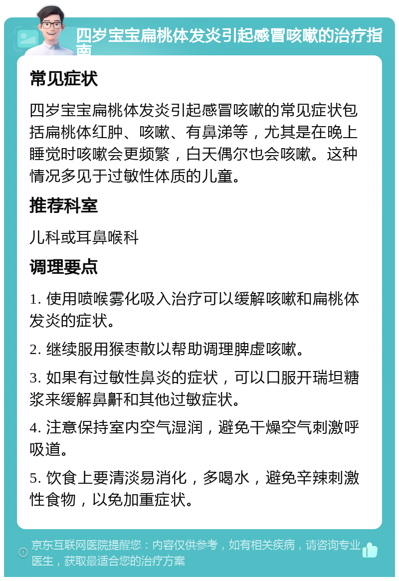 四岁宝宝扁桃体发炎引起感冒咳嗽的治疗指南 常见症状 四岁宝宝扁桃体发炎引起感冒咳嗽的常见症状包括扁桃体红肿、咳嗽、有鼻涕等，尤其是在晚上睡觉时咳嗽会更频繁，白天偶尔也会咳嗽。这种情况多见于过敏性体质的儿童。 推荐科室 儿科或耳鼻喉科 调理要点 1. 使用喷喉雾化吸入治疗可以缓解咳嗽和扁桃体发炎的症状。 2. 继续服用猴枣散以帮助调理脾虚咳嗽。 3. 如果有过敏性鼻炎的症状，可以口服开瑞坦糖浆来缓解鼻鼾和其他过敏症状。 4. 注意保持室内空气湿润，避免干燥空气刺激呼吸道。 5. 饮食上要清淡易消化，多喝水，避免辛辣刺激性食物，以免加重症状。