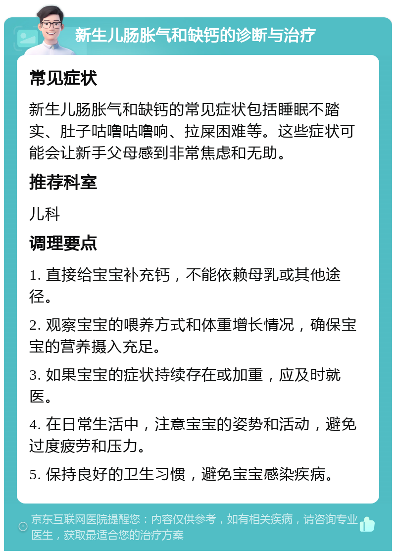 新生儿肠胀气和缺钙的诊断与治疗 常见症状 新生儿肠胀气和缺钙的常见症状包括睡眠不踏实、肚子咕噜咕噜响、拉屎困难等。这些症状可能会让新手父母感到非常焦虑和无助。 推荐科室 儿科 调理要点 1. 直接给宝宝补充钙，不能依赖母乳或其他途径。 2. 观察宝宝的喂养方式和体重增长情况，确保宝宝的营养摄入充足。 3. 如果宝宝的症状持续存在或加重，应及时就医。 4. 在日常生活中，注意宝宝的姿势和活动，避免过度疲劳和压力。 5. 保持良好的卫生习惯，避免宝宝感染疾病。