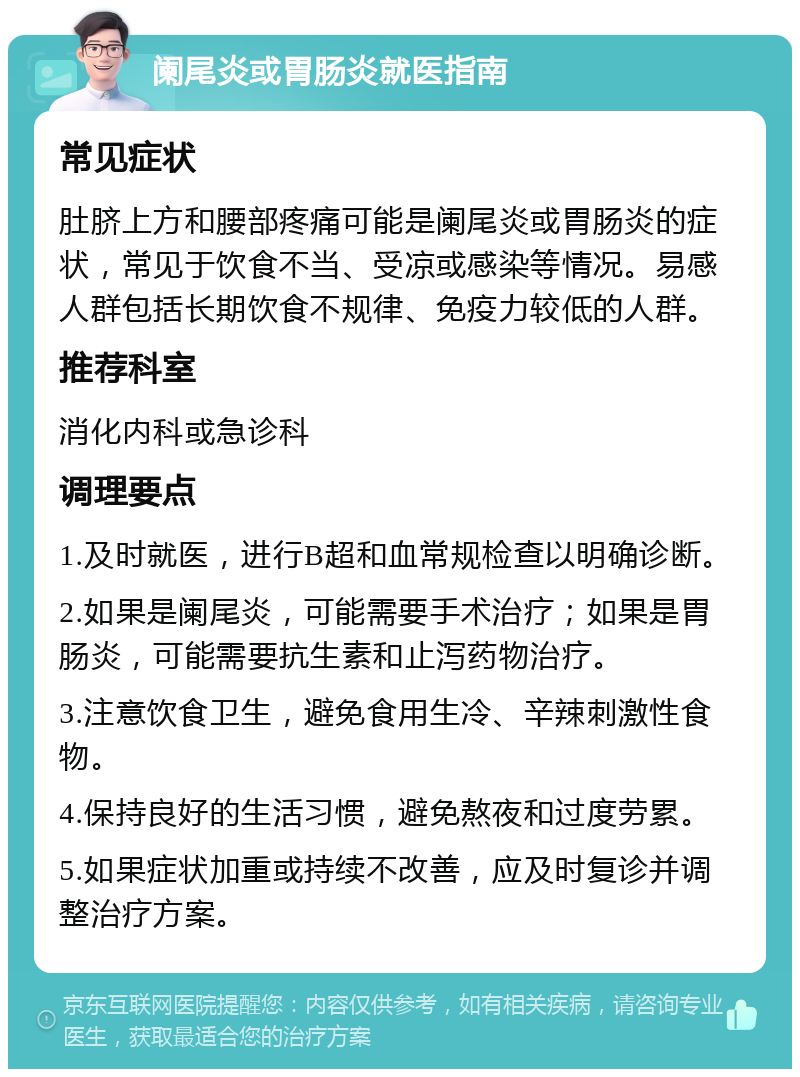 阑尾炎或胃肠炎就医指南 常见症状 肚脐上方和腰部疼痛可能是阑尾炎或胃肠炎的症状，常见于饮食不当、受凉或感染等情况。易感人群包括长期饮食不规律、免疫力较低的人群。 推荐科室 消化内科或急诊科 调理要点 1.及时就医，进行B超和血常规检查以明确诊断。 2.如果是阑尾炎，可能需要手术治疗；如果是胃肠炎，可能需要抗生素和止泻药物治疗。 3.注意饮食卫生，避免食用生冷、辛辣刺激性食物。 4.保持良好的生活习惯，避免熬夜和过度劳累。 5.如果症状加重或持续不改善，应及时复诊并调整治疗方案。