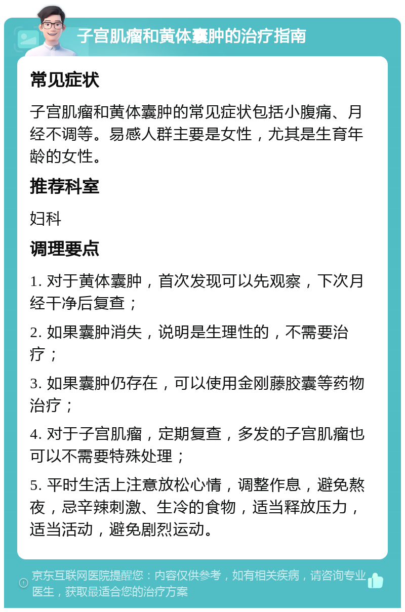 子宫肌瘤和黄体囊肿的治疗指南 常见症状 子宫肌瘤和黄体囊肿的常见症状包括小腹痛、月经不调等。易感人群主要是女性，尤其是生育年龄的女性。 推荐科室 妇科 调理要点 1. 对于黄体囊肿，首次发现可以先观察，下次月经干净后复查； 2. 如果囊肿消失，说明是生理性的，不需要治疗； 3. 如果囊肿仍存在，可以使用金刚藤胶囊等药物治疗； 4. 对于子宫肌瘤，定期复查，多发的子宫肌瘤也可以不需要特殊处理； 5. 平时生活上注意放松心情，调整作息，避免熬夜，忌辛辣刺激、生冷的食物，适当释放压力，适当活动，避免剧烈运动。