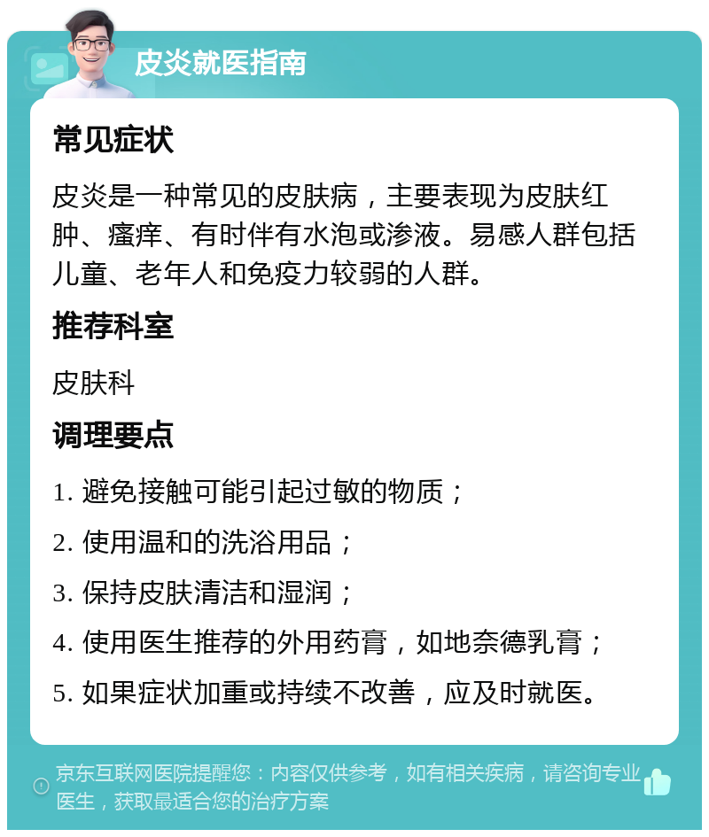 皮炎就医指南 常见症状 皮炎是一种常见的皮肤病，主要表现为皮肤红肿、瘙痒、有时伴有水泡或渗液。易感人群包括儿童、老年人和免疫力较弱的人群。 推荐科室 皮肤科 调理要点 1. 避免接触可能引起过敏的物质； 2. 使用温和的洗浴用品； 3. 保持皮肤清洁和湿润； 4. 使用医生推荐的外用药膏，如地奈德乳膏； 5. 如果症状加重或持续不改善，应及时就医。