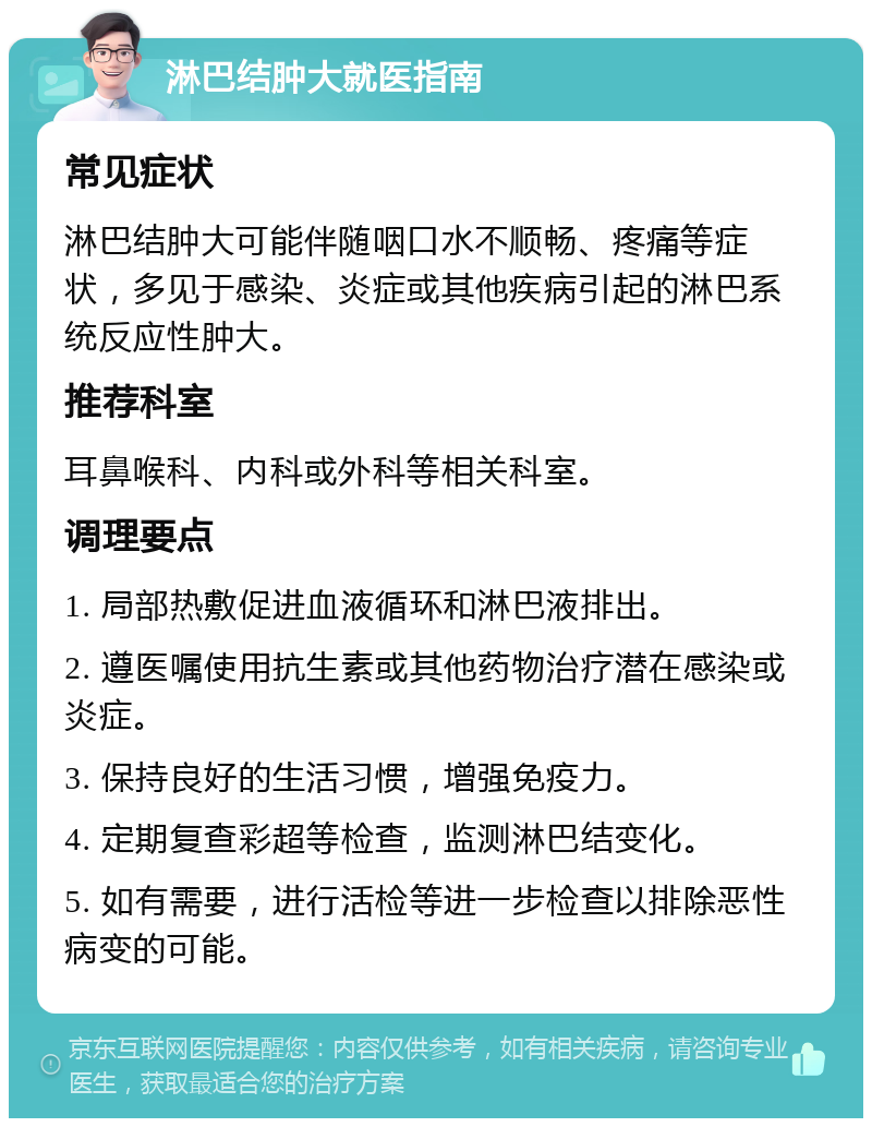 淋巴结肿大就医指南 常见症状 淋巴结肿大可能伴随咽口水不顺畅、疼痛等症状，多见于感染、炎症或其他疾病引起的淋巴系统反应性肿大。 推荐科室 耳鼻喉科、内科或外科等相关科室。 调理要点 1. 局部热敷促进血液循环和淋巴液排出。 2. 遵医嘱使用抗生素或其他药物治疗潜在感染或炎症。 3. 保持良好的生活习惯，增强免疫力。 4. 定期复查彩超等检查，监测淋巴结变化。 5. 如有需要，进行活检等进一步检查以排除恶性病变的可能。