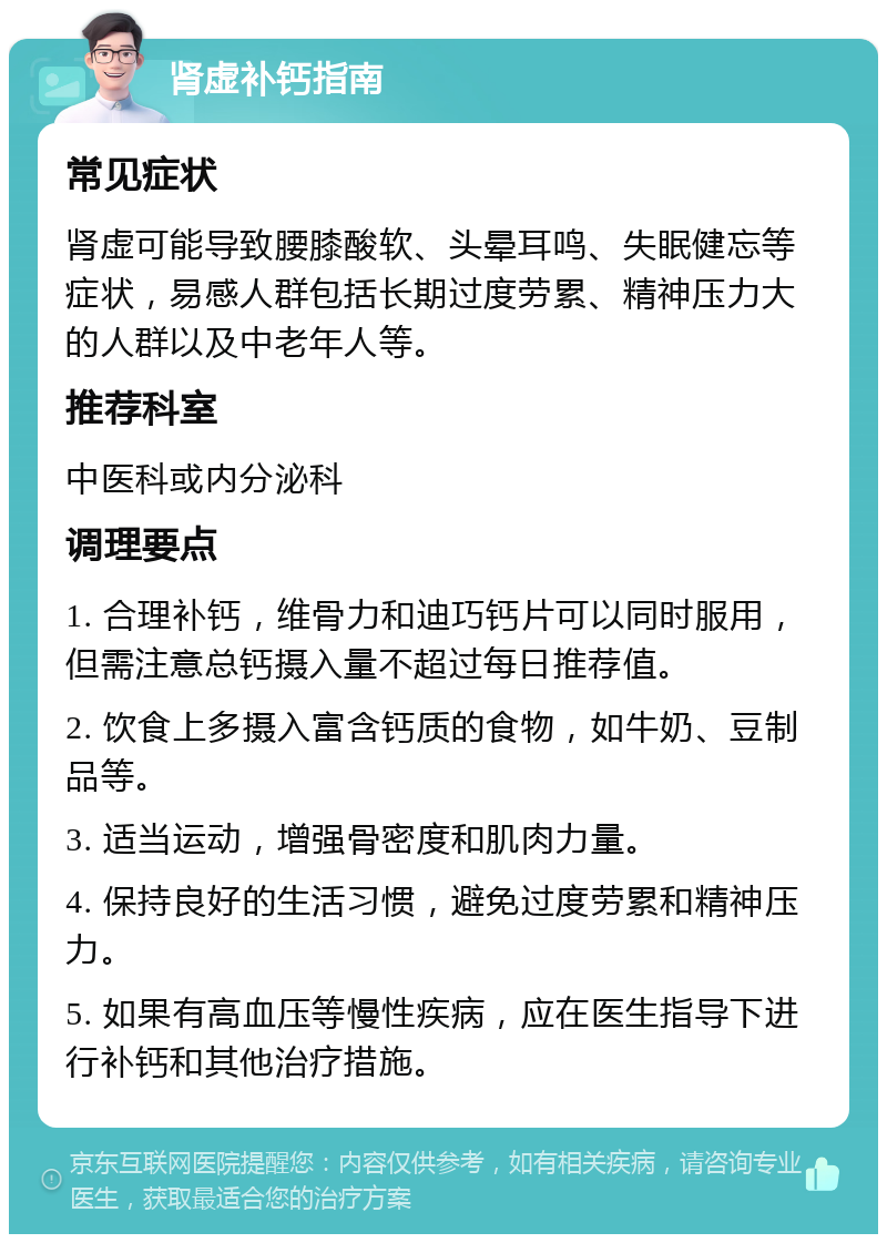 肾虚补钙指南 常见症状 肾虚可能导致腰膝酸软、头晕耳鸣、失眠健忘等症状，易感人群包括长期过度劳累、精神压力大的人群以及中老年人等。 推荐科室 中医科或内分泌科 调理要点 1. 合理补钙，维骨力和迪巧钙片可以同时服用，但需注意总钙摄入量不超过每日推荐值。 2. 饮食上多摄入富含钙质的食物，如牛奶、豆制品等。 3. 适当运动，增强骨密度和肌肉力量。 4. 保持良好的生活习惯，避免过度劳累和精神压力。 5. 如果有高血压等慢性疾病，应在医生指导下进行补钙和其他治疗措施。