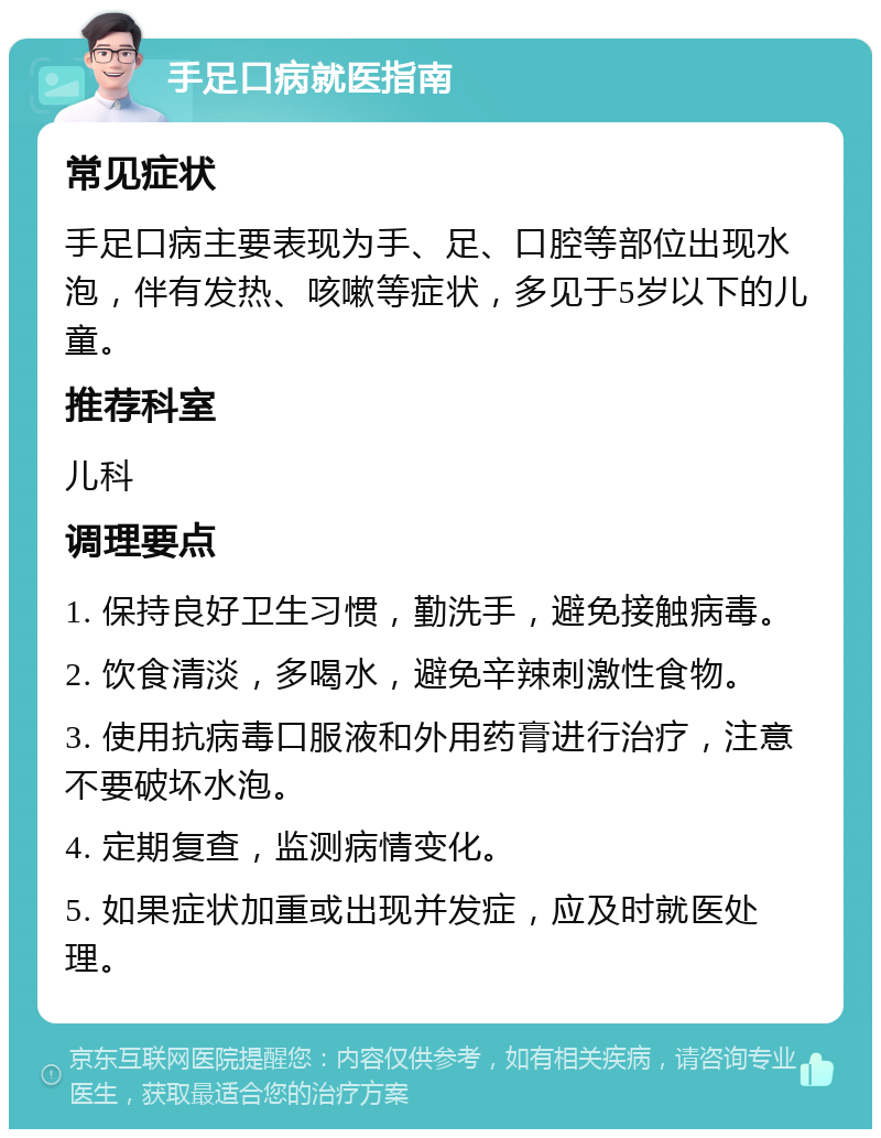 手足口病就医指南 常见症状 手足口病主要表现为手、足、口腔等部位出现水泡，伴有发热、咳嗽等症状，多见于5岁以下的儿童。 推荐科室 儿科 调理要点 1. 保持良好卫生习惯，勤洗手，避免接触病毒。 2. 饮食清淡，多喝水，避免辛辣刺激性食物。 3. 使用抗病毒口服液和外用药膏进行治疗，注意不要破坏水泡。 4. 定期复查，监测病情变化。 5. 如果症状加重或出现并发症，应及时就医处理。