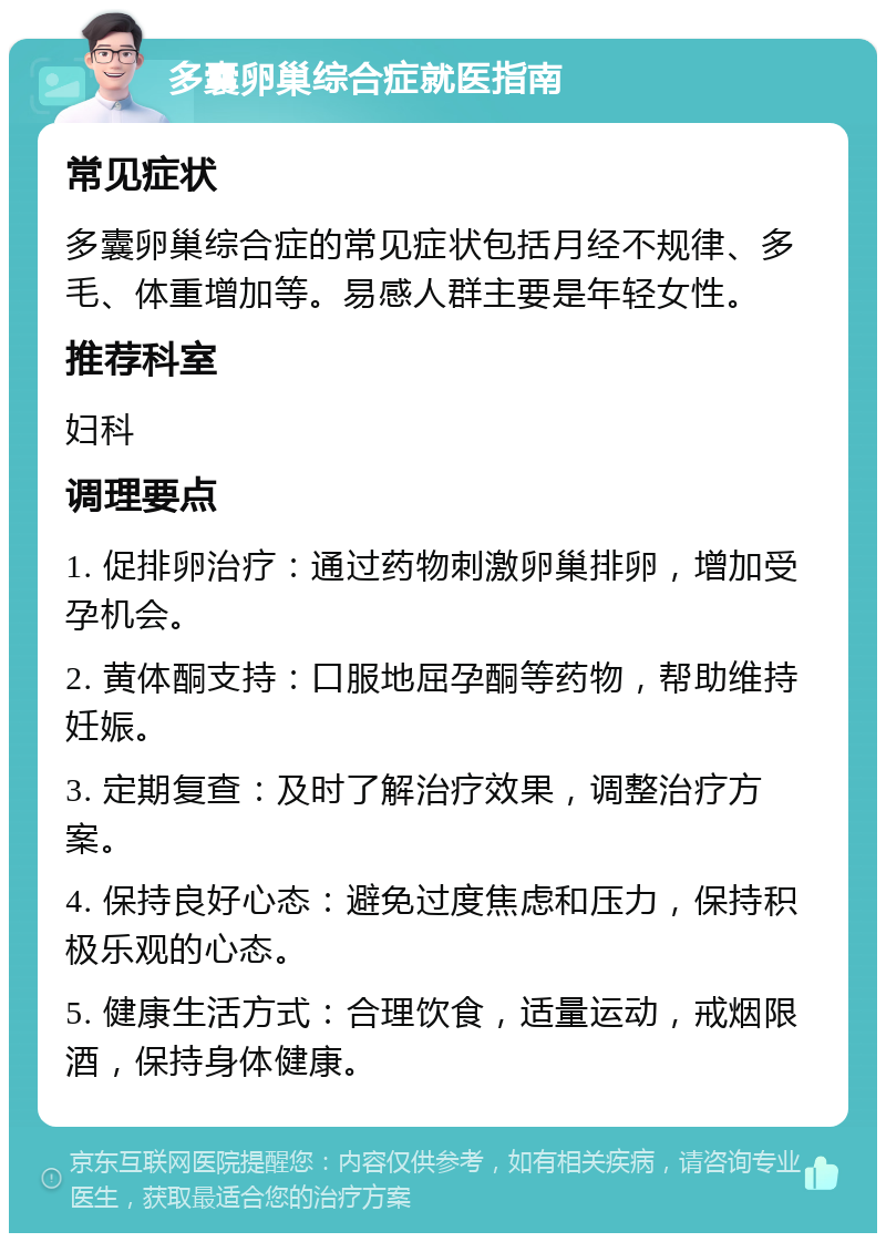 多囊卵巢综合症就医指南 常见症状 多囊卵巢综合症的常见症状包括月经不规律、多毛、体重增加等。易感人群主要是年轻女性。 推荐科室 妇科 调理要点 1. 促排卵治疗：通过药物刺激卵巢排卵，增加受孕机会。 2. 黄体酮支持：口服地屈孕酮等药物，帮助维持妊娠。 3. 定期复查：及时了解治疗效果，调整治疗方案。 4. 保持良好心态：避免过度焦虑和压力，保持积极乐观的心态。 5. 健康生活方式：合理饮食，适量运动，戒烟限酒，保持身体健康。