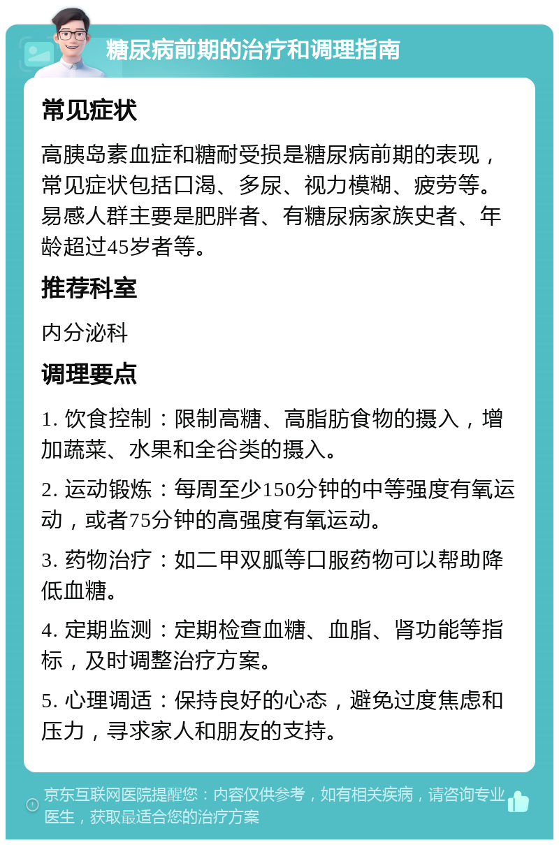 糖尿病前期的治疗和调理指南 常见症状 高胰岛素血症和糖耐受损是糖尿病前期的表现，常见症状包括口渴、多尿、视力模糊、疲劳等。易感人群主要是肥胖者、有糖尿病家族史者、年龄超过45岁者等。 推荐科室 内分泌科 调理要点 1. 饮食控制：限制高糖、高脂肪食物的摄入，增加蔬菜、水果和全谷类的摄入。 2. 运动锻炼：每周至少150分钟的中等强度有氧运动，或者75分钟的高强度有氧运动。 3. 药物治疗：如二甲双胍等口服药物可以帮助降低血糖。 4. 定期监测：定期检查血糖、血脂、肾功能等指标，及时调整治疗方案。 5. 心理调适：保持良好的心态，避免过度焦虑和压力，寻求家人和朋友的支持。