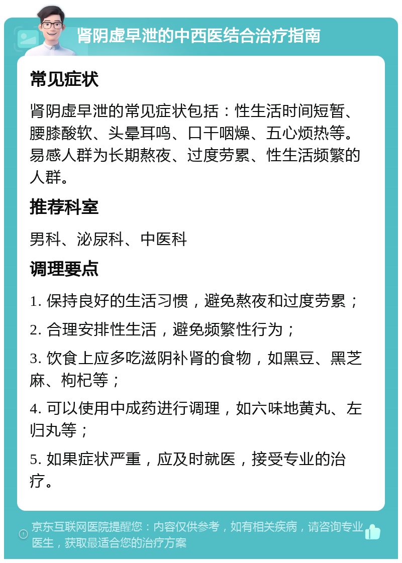 肾阴虚早泄的中西医结合治疗指南 常见症状 肾阴虚早泄的常见症状包括：性生活时间短暂、腰膝酸软、头晕耳鸣、口干咽燥、五心烦热等。易感人群为长期熬夜、过度劳累、性生活频繁的人群。 推荐科室 男科、泌尿科、中医科 调理要点 1. 保持良好的生活习惯，避免熬夜和过度劳累； 2. 合理安排性生活，避免频繁性行为； 3. 饮食上应多吃滋阴补肾的食物，如黑豆、黑芝麻、枸杞等； 4. 可以使用中成药进行调理，如六味地黄丸、左归丸等； 5. 如果症状严重，应及时就医，接受专业的治疗。