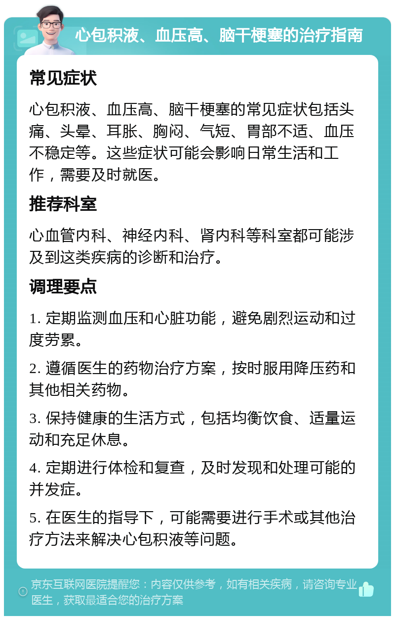 心包积液、血压高、脑干梗塞的治疗指南 常见症状 心包积液、血压高、脑干梗塞的常见症状包括头痛、头晕、耳胀、胸闷、气短、胃部不适、血压不稳定等。这些症状可能会影响日常生活和工作，需要及时就医。 推荐科室 心血管内科、神经内科、肾内科等科室都可能涉及到这类疾病的诊断和治疗。 调理要点 1. 定期监测血压和心脏功能，避免剧烈运动和过度劳累。 2. 遵循医生的药物治疗方案，按时服用降压药和其他相关药物。 3. 保持健康的生活方式，包括均衡饮食、适量运动和充足休息。 4. 定期进行体检和复查，及时发现和处理可能的并发症。 5. 在医生的指导下，可能需要进行手术或其他治疗方法来解决心包积液等问题。